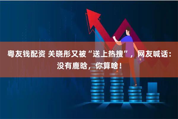 粤友钱配资 关晓彤又被“送上热搜”，网友喊话：没有鹿晗，你算啥！