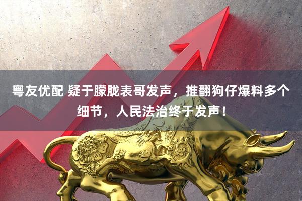 粤友优配 疑于朦胧表哥发声，推翻狗仔爆料多个细节，人民法治终于发声！