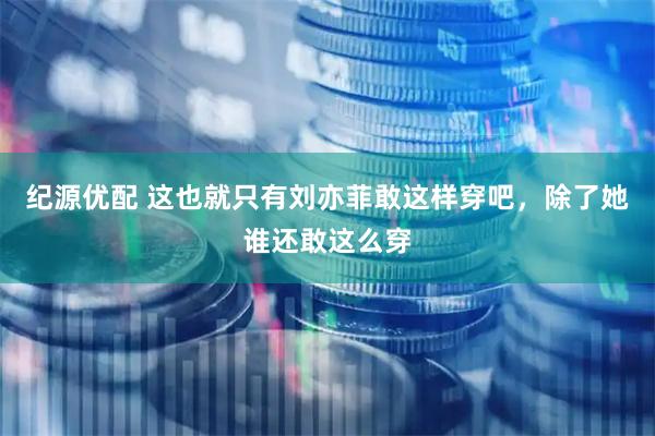 纪源优配 这也就只有刘亦菲敢这样穿吧，除了她谁还敢这么穿