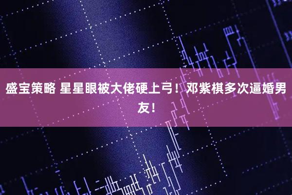 盛宝策略 星星眼被大佬硬上弓！邓紫棋多次逼婚男友！