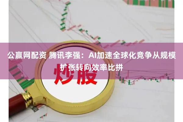 公赢网配资 腾讯李强：AI加速全球化竞争从规模扩张转向效率比拼