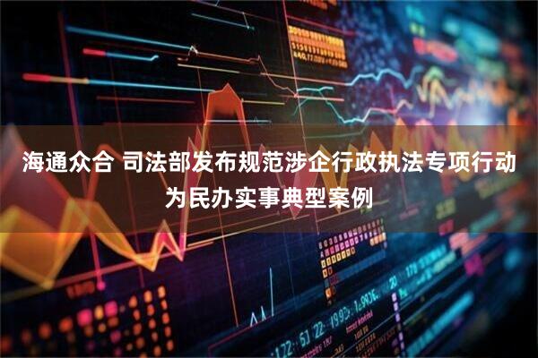 海通众合 司法部发布规范涉企行政执法专项行动为民办实事典型案例