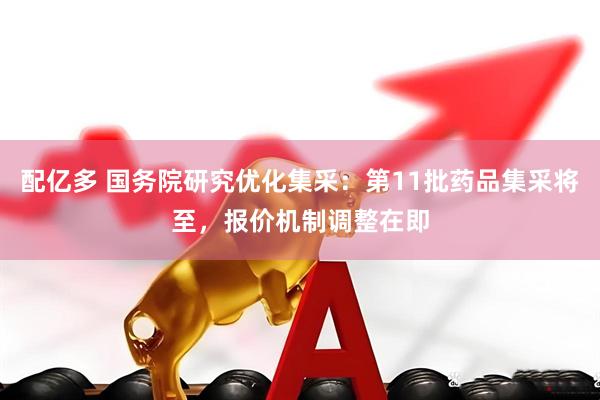 配亿多 国务院研究优化集采：第11批药品集采将至，报价机制调整在即