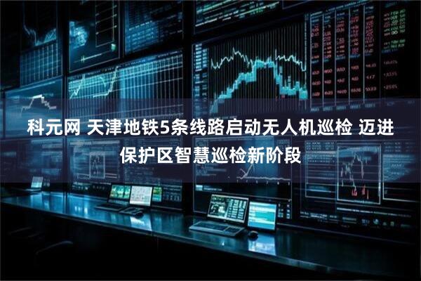 科元网 天津地铁5条线路启动无人机巡检&#32;迈进保护区智慧巡检新阶段