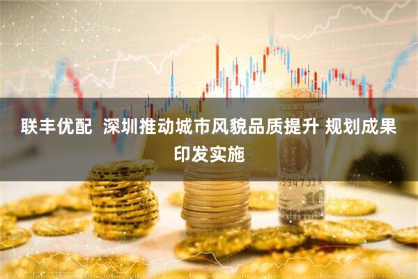 联丰优配  深圳推动城市风貌品质提升 规划成果印发实施