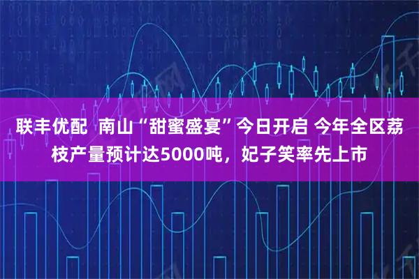 联丰优配  南山“甜蜜盛宴”今日开启 今年全区荔枝产量预计达5000吨，妃子笑率先上市