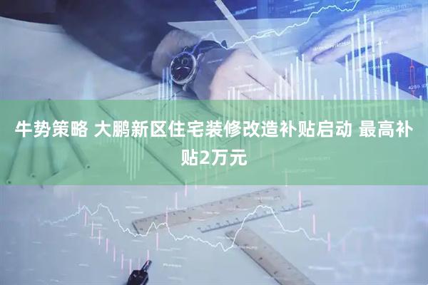 牛势策略 大鹏新区住宅装修改造补贴启动 最高补贴2万元