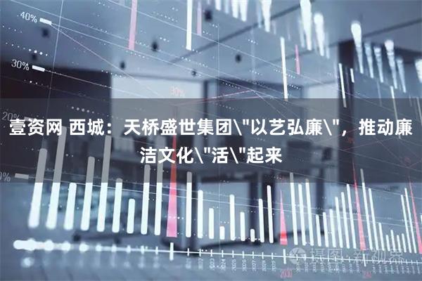 壹资网 西城：天桥盛世集团＂以艺弘廉＂，推动廉洁文化＂活＂起来