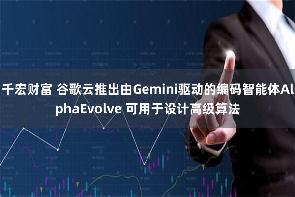 千宏财富 谷歌云推出由Gemini驱动的编码智能体AlphaEvolve 可用于设计高级算法