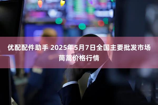 优配配件助手 2025年5月7日全国主要批发市场茼蒿价格行情
