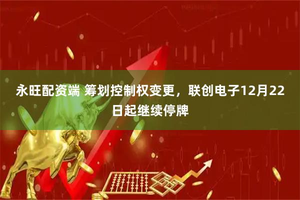 永旺配资端 筹划控制权变更，联创电子12月22日起继续停牌