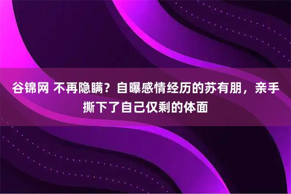 谷锦网 不再隐瞒？自曝感情经历的苏有朋，亲手撕下了自己仅剩的体面