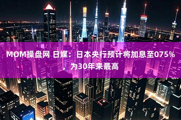 MOM操盘网 日媒：日本央行预计将加息至075%，为30年来最高