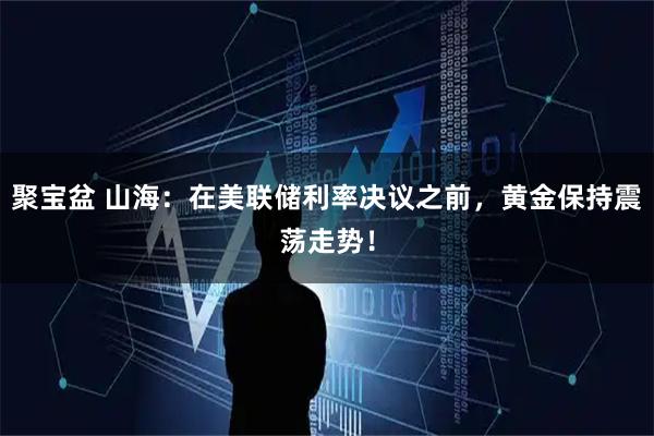聚宝盆 山海：在美联储利率决议之前，黄金保持震荡走势！