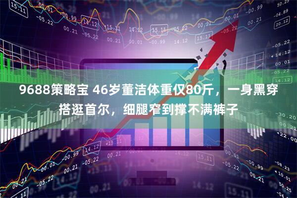 9688策略宝 46岁董洁体重仅80斤，一身黑穿搭逛首尔，细腿窄到撑不满裤子