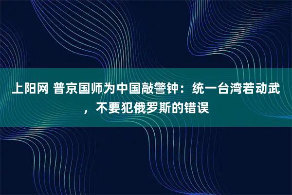 上阳网 普京国师为中国敲警钟：统一台湾若动武，不要犯俄罗斯的错误