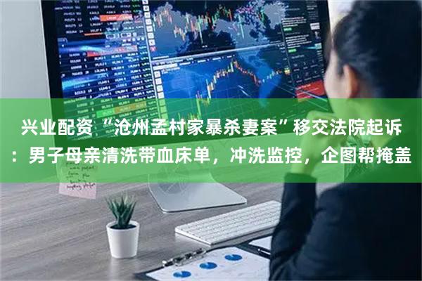 兴业配资 “沧州孟村家暴杀妻案”移交法院起诉：男子母亲清洗带血床单，冲洗监控，企图帮掩盖