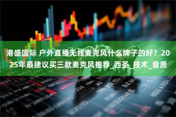 港盛国际 户外直播无线麦克风什么牌子的好？2025年最建议买三款麦克风推荐_西圣_技术_音质