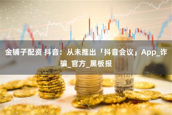 金铺子配资 抖音：从未推出「抖音会议」App_诈骗_官方_黑板报