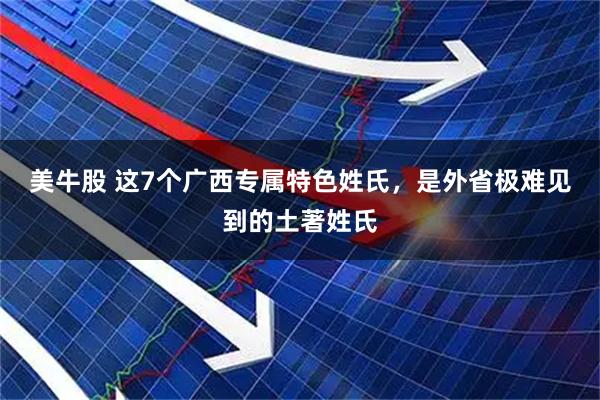 美牛股 这7个广西专属特色姓氏，是外省极难见到的土著姓氏